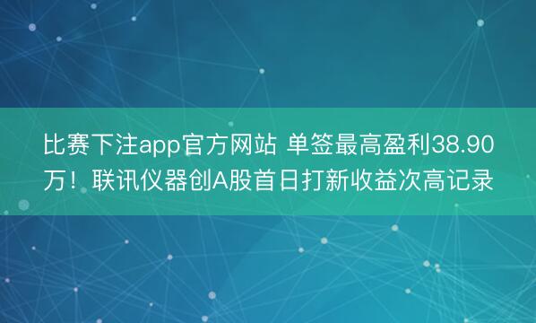 比赛下注app官方网站 单签最高盈利38.90万！联讯仪器创A股首日打新收益次高记录