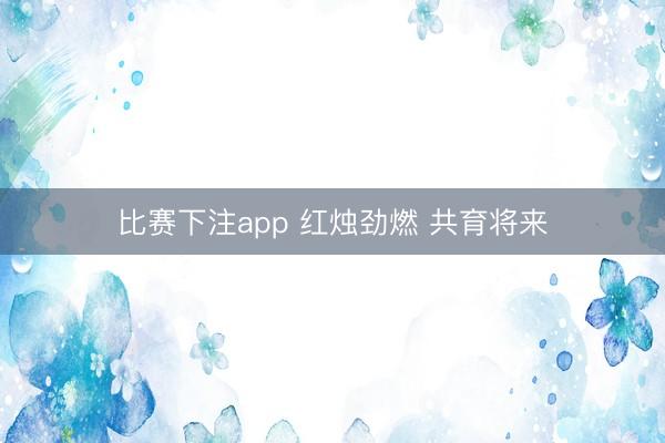 比赛下注app 红烛劲燃 共育将来