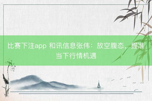 比赛下注app 和讯信息张伟：放空腹态，握准当下行情机遇