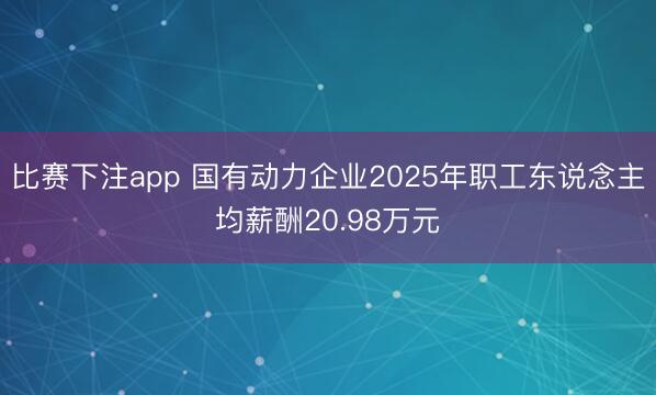 比赛下注app 国有动力企业2025年职工东说念主均薪酬20.98万元