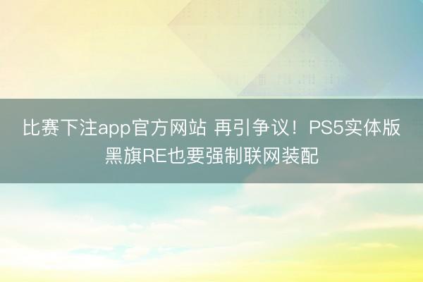 比赛下注app官方网站 再引争议！PS5实体版黑旗RE也要强制联网装配