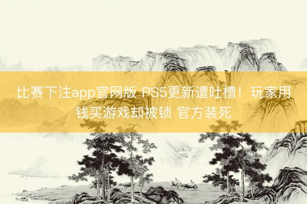 比赛下注app官网版 PS5更新遭吐槽！玩家用钱买游戏却被锁 官方装死