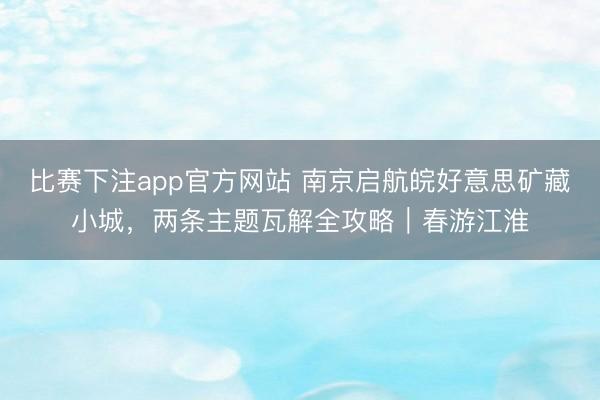 比赛下注app官方网站 南京启航皖好意思矿藏小城，两条主题瓦解全攻略｜春游江淮