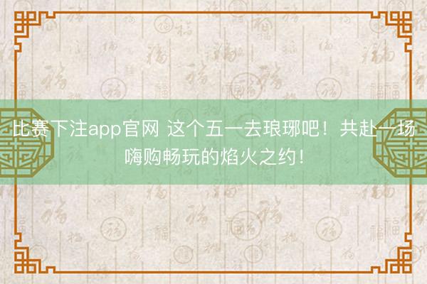 比赛下注app官网 这个五一去琅琊吧！共赴一场嗨购畅玩的焰火之约！