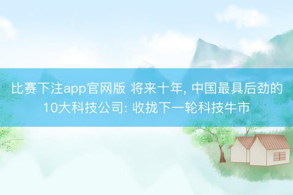 比赛下注app官网版 将来十年， 中国最具后劲的10大科技公司: 收拢下一轮科技牛市
