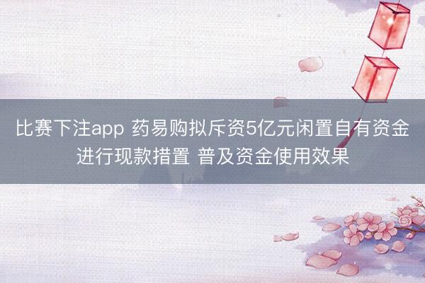 比赛下注app 药易购拟斥资5亿元闲置自有资金进行现款措置 普及资金使用效果