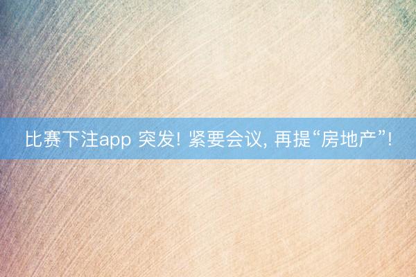 比赛下注app 突发! 紧要会议， 再提“房地产”!
