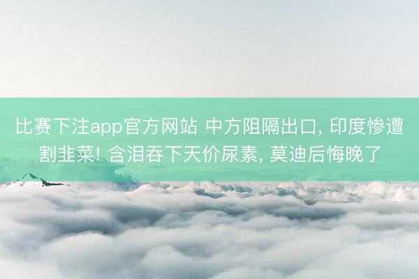 比赛下注app官方网站 中方阻隔出口， 印度惨遭割韭菜! 含泪吞下天价尿素， 莫迪后悔晚了