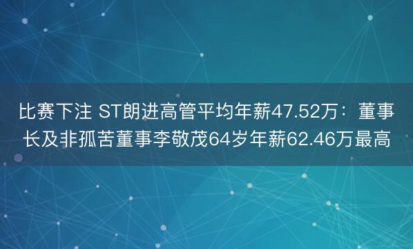 比赛下注 ST朗进高管平均年薪47.52万：董事长及非孤苦董事李敬茂64岁年薪62.46万最高