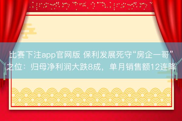 比赛下注app官网版 保利发展死守“房企一哥”之位：归母净利润大跌8成，单月销售额12连降