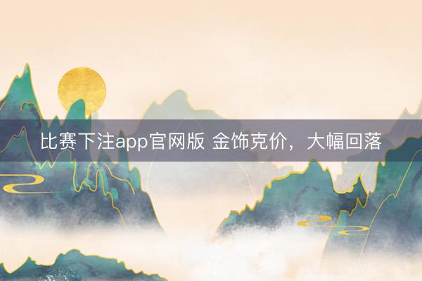 比赛下注app官网版 金饰克价，大幅回落