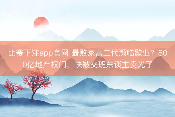 比赛下注app官网 最败家富二代濒临歇业？800亿地产权门，快被交班东谈主卖光了