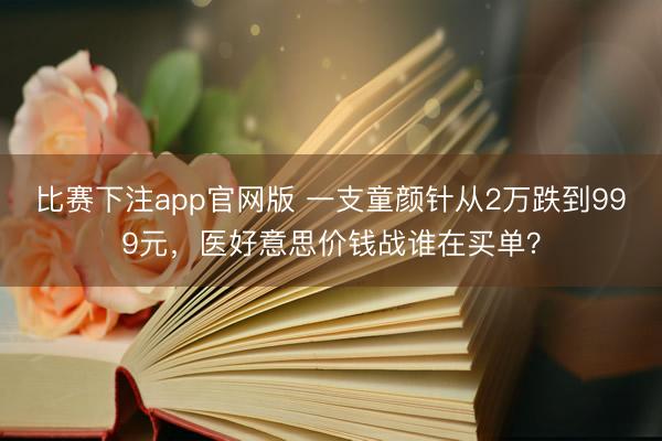 比赛下注app官网版 一支童颜针从2万跌到999元，医好意思价钱战谁在买单？