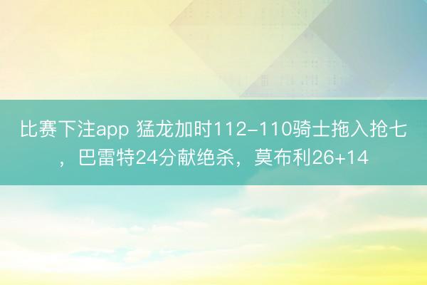 比赛下注app 猛龙加时112-110骑士拖入抢七，巴雷特24分献绝杀，莫布利26+14