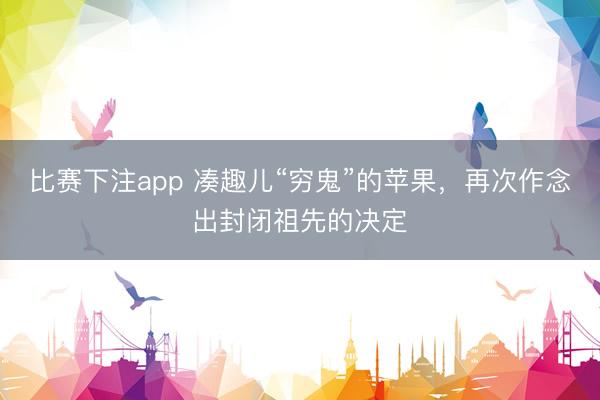 比赛下注app 凑趣儿“穷鬼”的苹果，再次作念出封闭祖先的决定