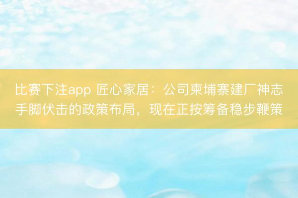 比赛下注app 匠心家居：公司柬埔寨建厂神志手脚伏击的政策布局，现在正按筹备稳步鞭策