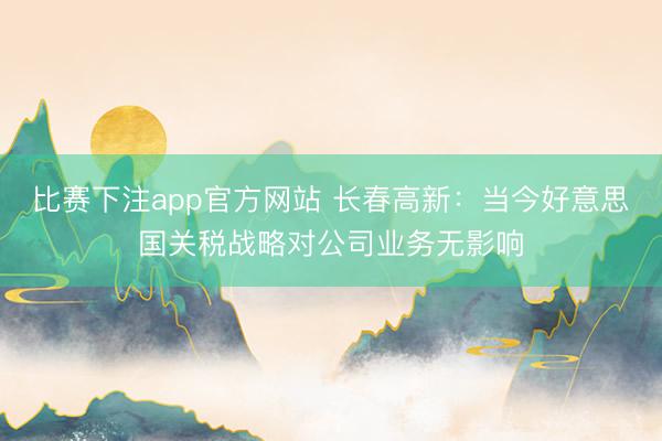 比赛下注app官方网站 长春高新：当今好意思国关税战略对公司业务无影响