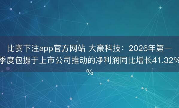 比赛下注app官方网站 大豪科技：2026年第一季度包摄于上市公司推动的净利润同比增长41.32%