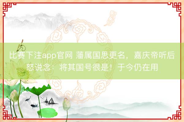 比赛下注app官网 藩属国思更名，嘉庆帝听后怒说念：将其国号很是！于今仍在用