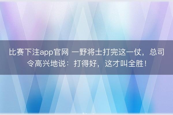 比赛下注app官网 一野将士打完这一仗，总司令高兴地说：打得好，这才叫全胜！