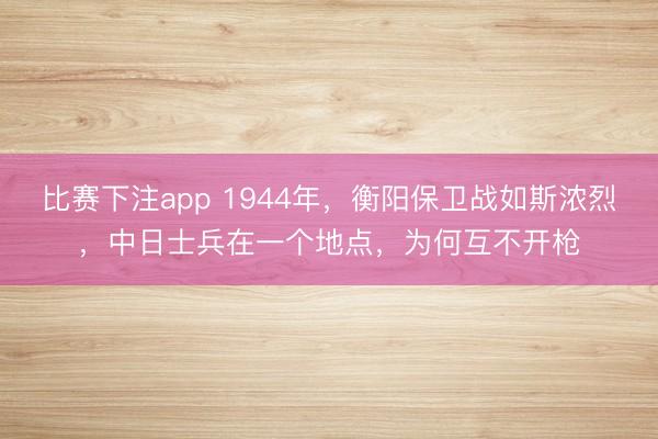 比赛下注app 1944年，衡阳保卫战如斯浓烈，中日士兵在一个地点，为何互不开枪