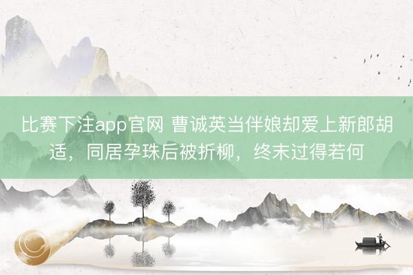 比赛下注app官网 曹诚英当伴娘却爱上新郎胡适，同居孕珠后被折柳，终末过得若何