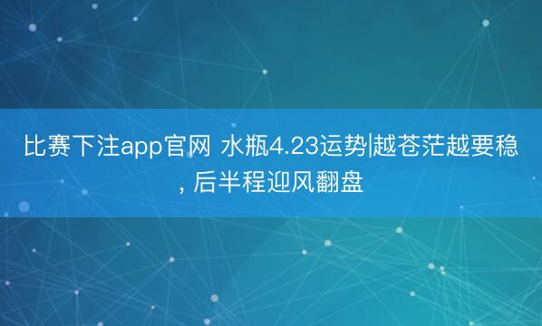 比赛下注app官网 水瓶4.23运势|越苍茫越要稳， 后半程迎风翻盘