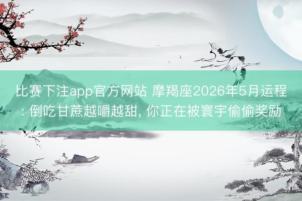 比赛下注app官方网站 摩羯座2026年5月运程: 倒吃甘蔗越嚼越甜， 你正在被寰宇偷偷奖励