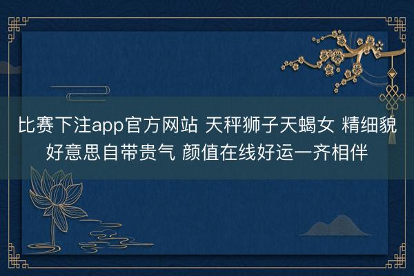 比赛下注app官方网站 天秤狮子天蝎女 精细貌好意思自带贵气 颜值在线好运一齐相伴
