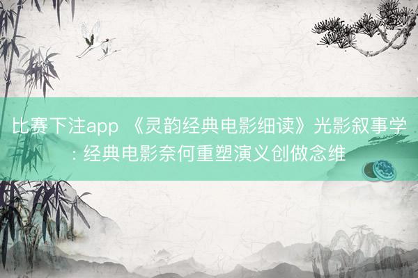 比赛下注app 《灵韵经典电影细读》光影叙事学: 经典电影奈何重塑演义创做念维