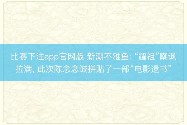比赛下注app官网版 新潮不雅鱼: “耀祖”嘲讽拉满， 此次陈念念诚拼贴了一部“电影遗书”
