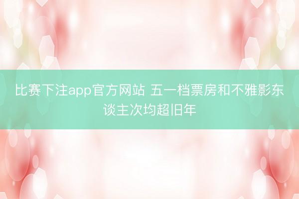 比赛下注app官方网站 五一档票房和不雅影东谈主次均超旧年