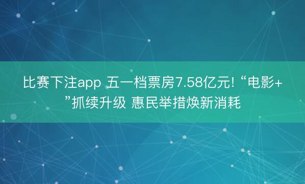 比赛下注app 五一档票房7.58亿元! “电影+”抓续升级 惠民举措焕新消耗
