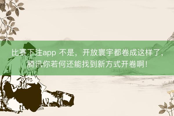 比赛下注app 不是，开放寰宇都卷成这样了，腾讯你若何还能找到新方式开卷啊！