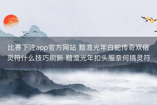 比赛下注app官方网站 黯澹光年白蛇传奇双倍灵符什么技巧刷新 黯澹光年扣头服奈何搞灵符