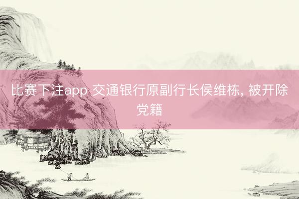 比赛下注app 交通银行原副行长侯维栋， 被开除党籍