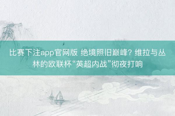 比赛下注app官网版 绝境照旧巅峰? 维拉与丛林的欧联杯“英超内战”彻夜打响