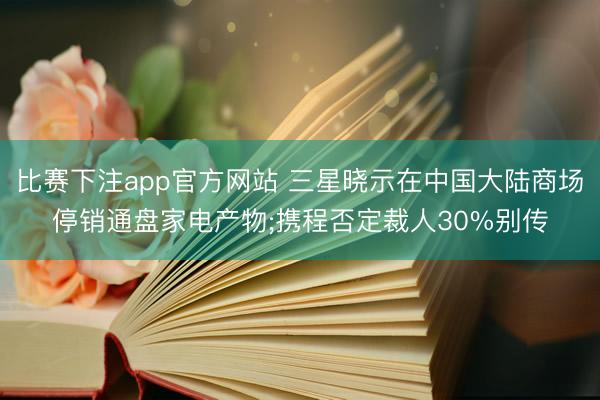 比赛下注app官方网站 三星晓示在中国大陆商场停销通盘家电产物;携程否定裁人30%别传