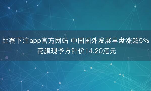比赛下注app官方网站 中国国外发展早盘涨超5% 花旗现予方针价14.20港元