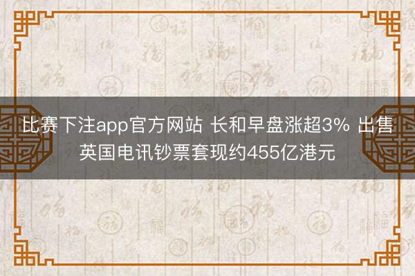 比赛下注app官方网站 长和早盘涨超3% 出售英国电讯钞票套现约455亿港元