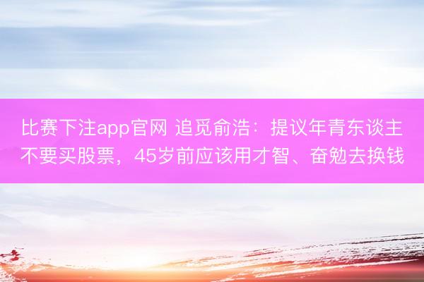 比赛下注app官网 追觅俞浩：提议年青东谈主不要买股票，45岁前应该用才智、奋勉去换钱