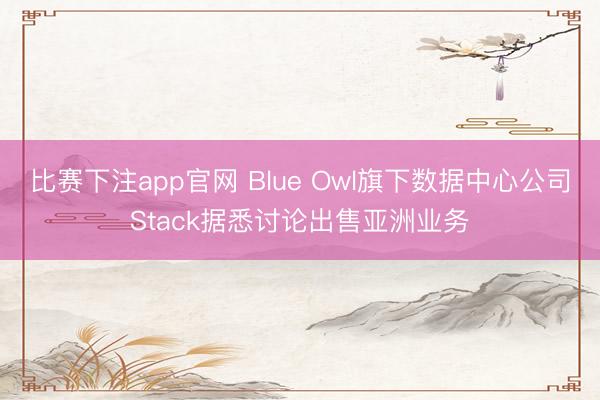 比赛下注app官网 Blue Owl旗下数据中心公司Stack据悉讨论出售亚洲业务