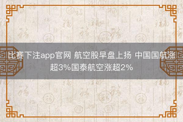 比赛下注app官网 航空股早盘上扬 中国国航涨超3%国泰航空涨超2%