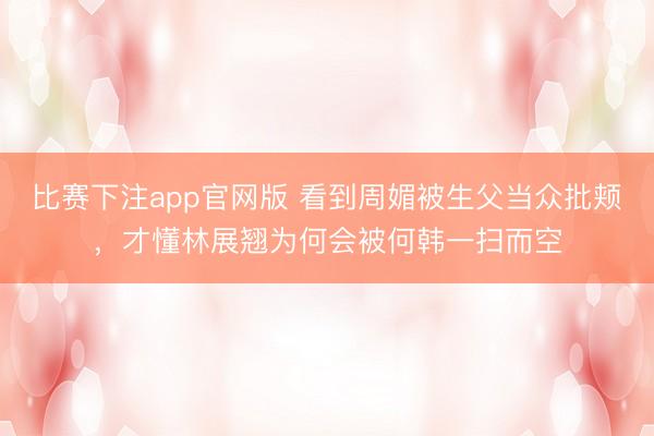 比赛下注app官网版 看到周媚被生父当众批颊，才懂林展翘为何会被何韩一扫而空