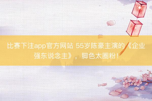 比赛下注app官方网站 55岁陈豪主演的《企业强东说念主》，脚色太圈粉！