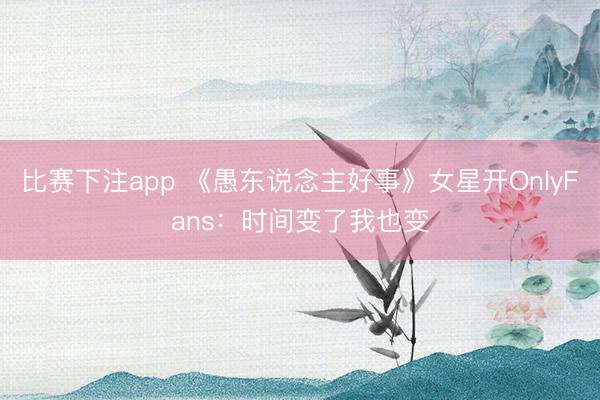 比赛下注app 《愚东说念主好事》女星开OnlyFans：时间变了我也变