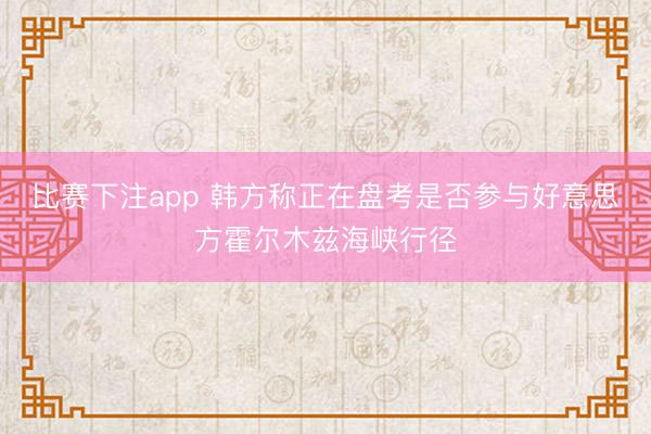 比赛下注app 韩方称正在盘考是否参与好意思方霍尔木兹海峡行径