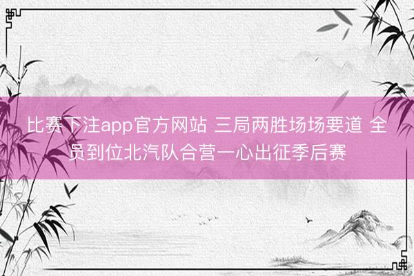 比赛下注app官方网站 三局两胜场场要道 全员到位北汽队合营一心出征季后赛