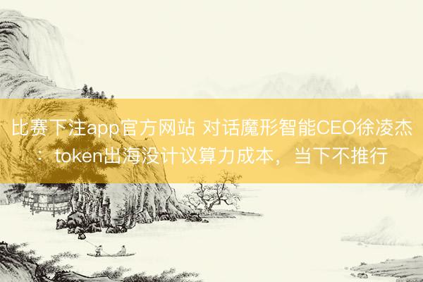 比赛下注app官方网站 对话魔形智能CEO徐凌杰：token出海没计议算力成本，当下不推行