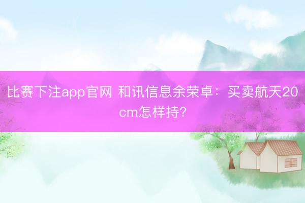 比赛下注app官网 和讯信息余荣卓：买卖航天20cm怎样持?